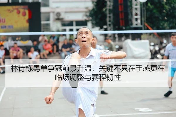 林诗栋男单争冠前景升温，关键不只在手感更在临场调整与赛程韧性