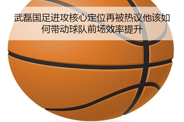 武磊国足进攻核心定位再被热议他该如何带动球队前场效率提升